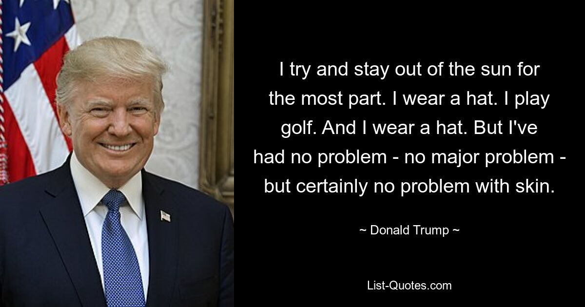 I try and stay out of the sun for the most part. I wear a hat. I play golf. And I wear a hat. But I've had no problem - no major problem - but certainly no problem with skin. — © Donald Trump