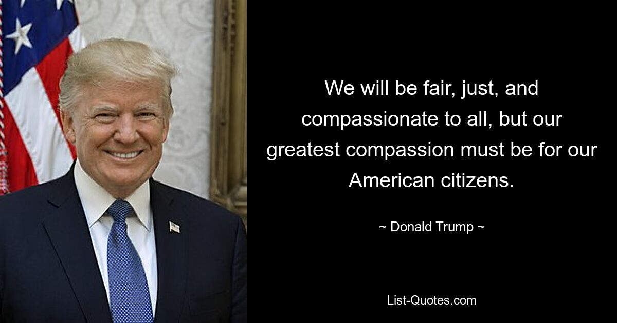 We will be fair, just, and compassionate to all, but our greatest compassion must be for our American citizens. — © Donald Trump