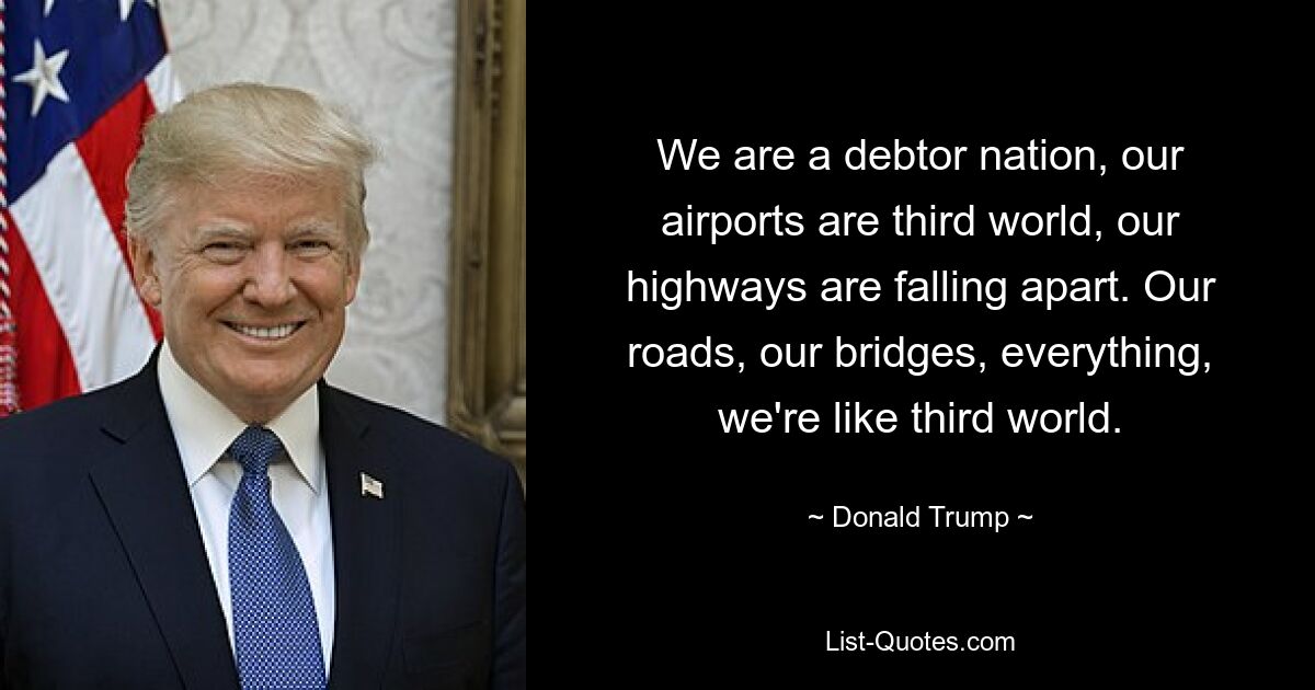 We are a debtor nation, our airports are third world, our highways are falling apart. Our roads, our bridges, everything, we're like third world. — © Donald Trump