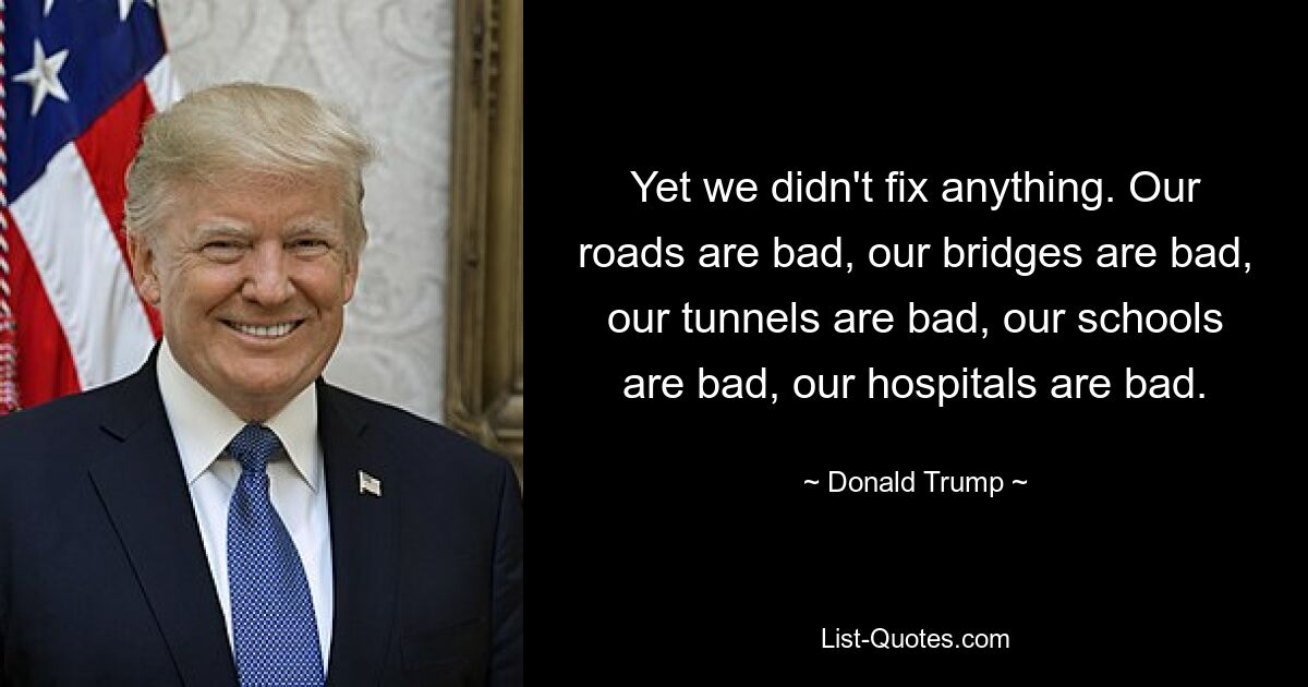 Yet we didn't fix anything. Our roads are bad, our bridges are bad, our tunnels are bad, our schools are bad, our hospitals are bad. — © Donald Trump