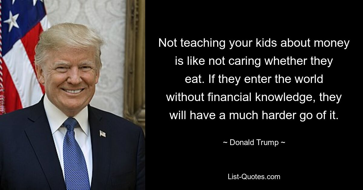 Not teaching your kids about money is like not caring whether they eat. If they enter the world without financial knowledge, they will have a much harder go of it. — © Donald Trump