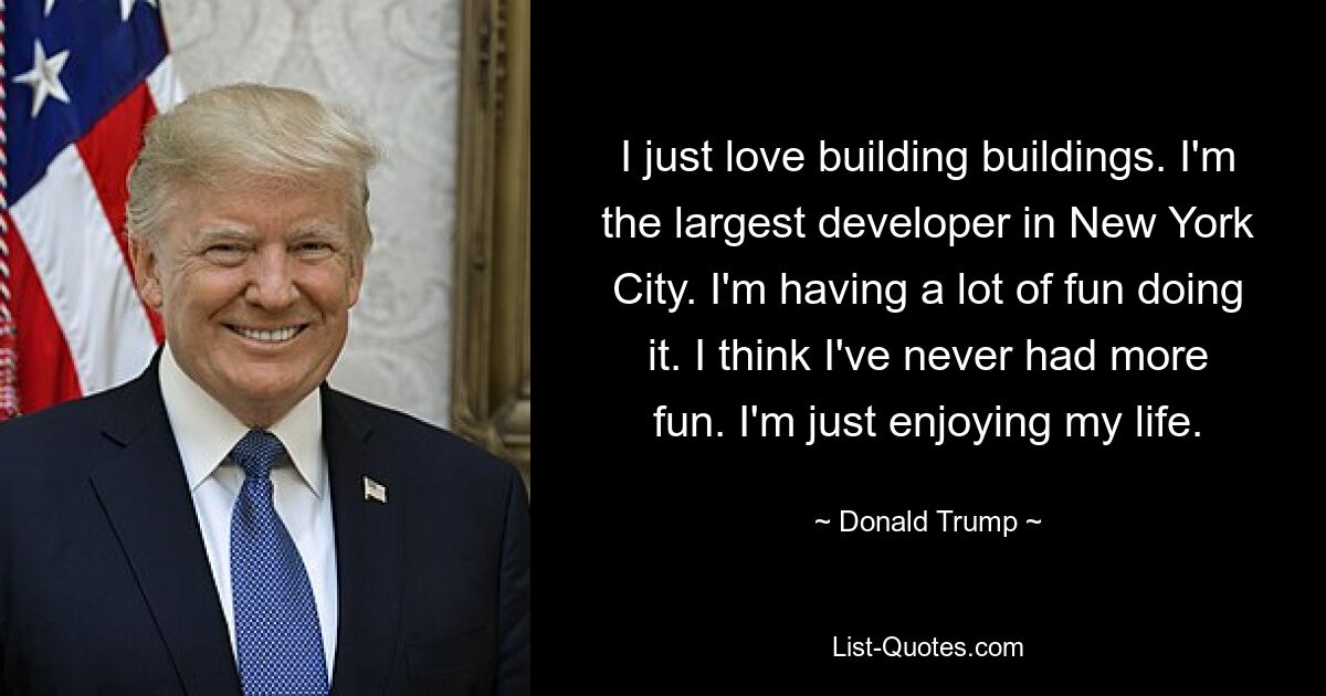 I just love building buildings. I'm the largest developer in New York City. I'm having a lot of fun doing it. I think I've never had more fun. I'm just enjoying my life. — © Donald Trump