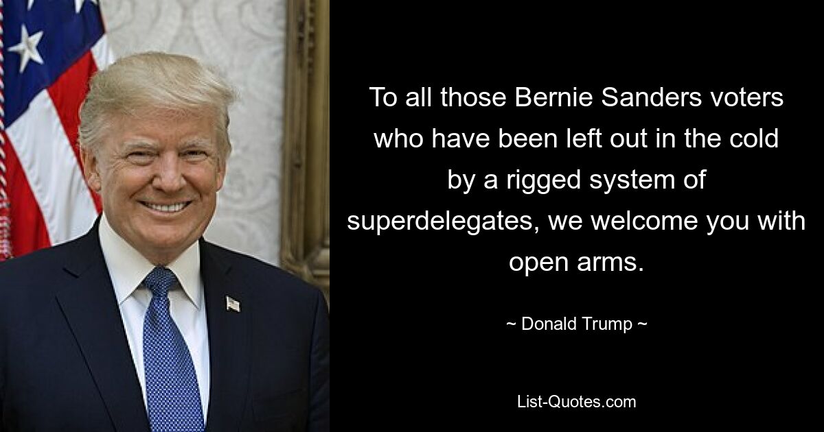 To all those Bernie Sanders voters who have been left out in the cold by a rigged system of superdelegates, we welcome you with open arms. — © Donald Trump