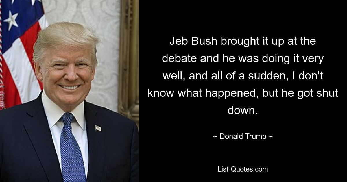 Jeb Bush brought it up at the debate and he was doing it very well, and all of a sudden, I don't know what happened, but he got shut down. — © Donald Trump