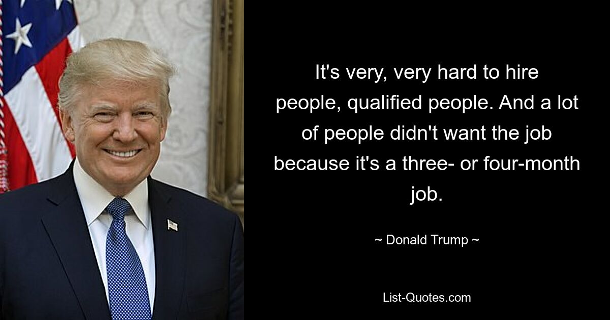 It's very, very hard to hire people, qualified people. And a lot of people didn't want the job because it's a three- or four-month job. — © Donald Trump