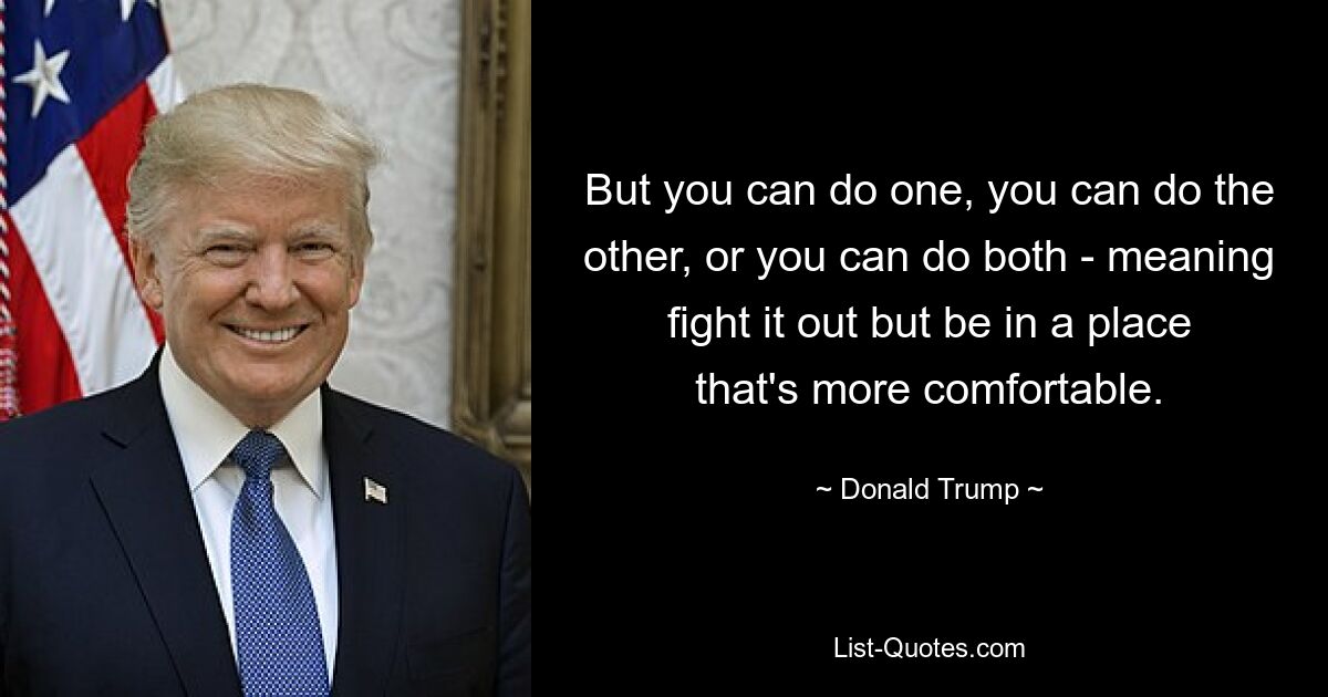 But you can do one, you can do the other, or you can do both - meaning fight it out but be in a place that's more comfortable. — © Donald Trump