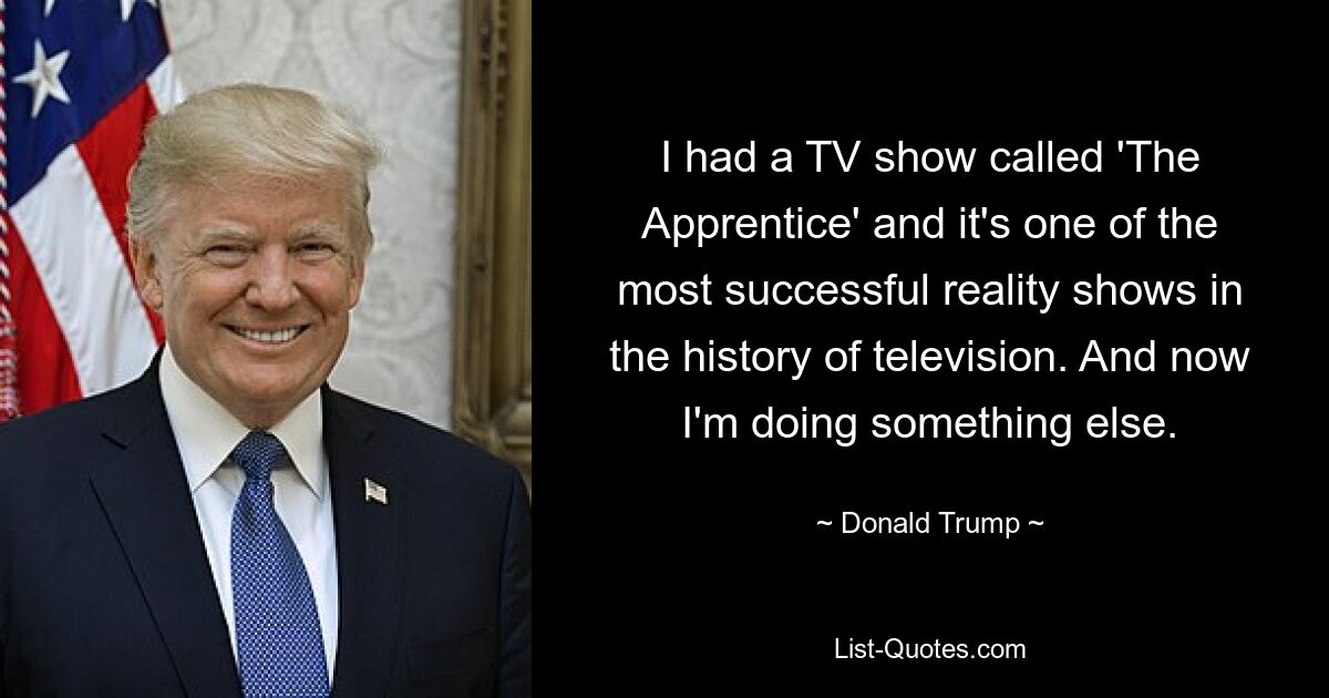 I had a TV show called 'The Apprentice' and it's one of the most successful reality shows in the history of television. And now I'm doing something else. — © Donald Trump