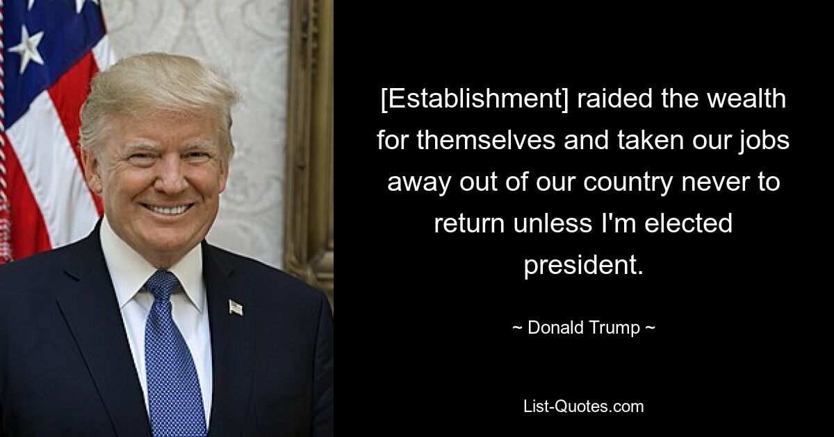 [Establishment] raided the wealth for themselves and taken our jobs away out of our country never to return unless I'm elected president. — © Donald Trump