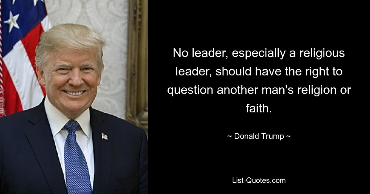 No leader, especially a religious leader, should have the right to question another man's religion or faith. — © Donald Trump