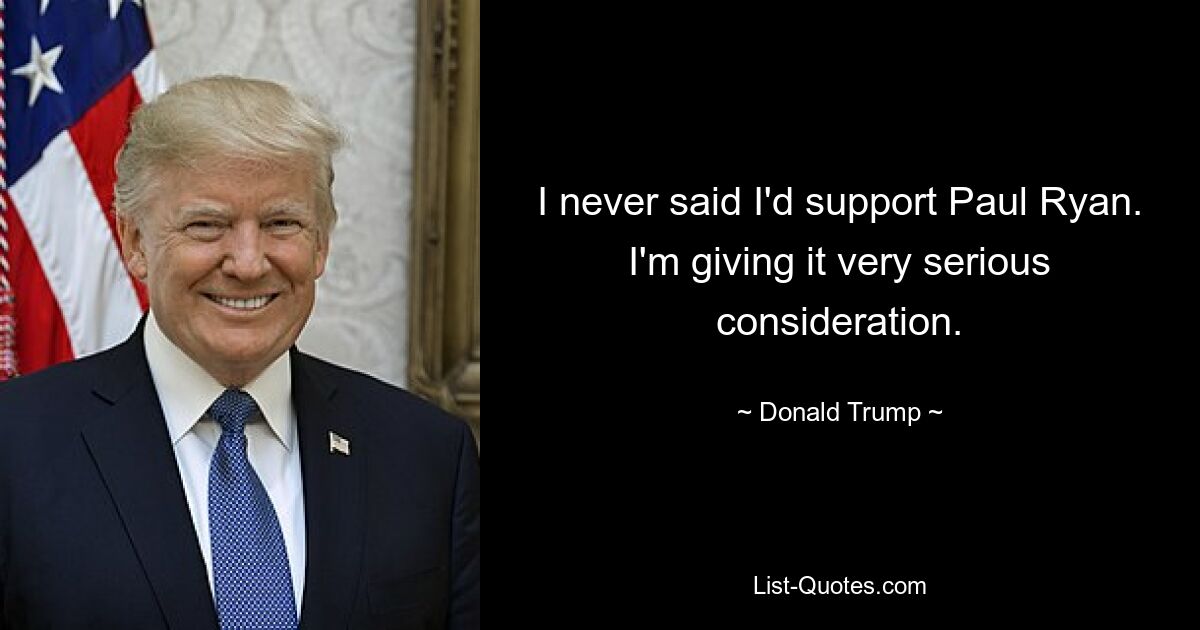 I never said I'd support Paul Ryan. I'm giving it very serious consideration. — © Donald Trump