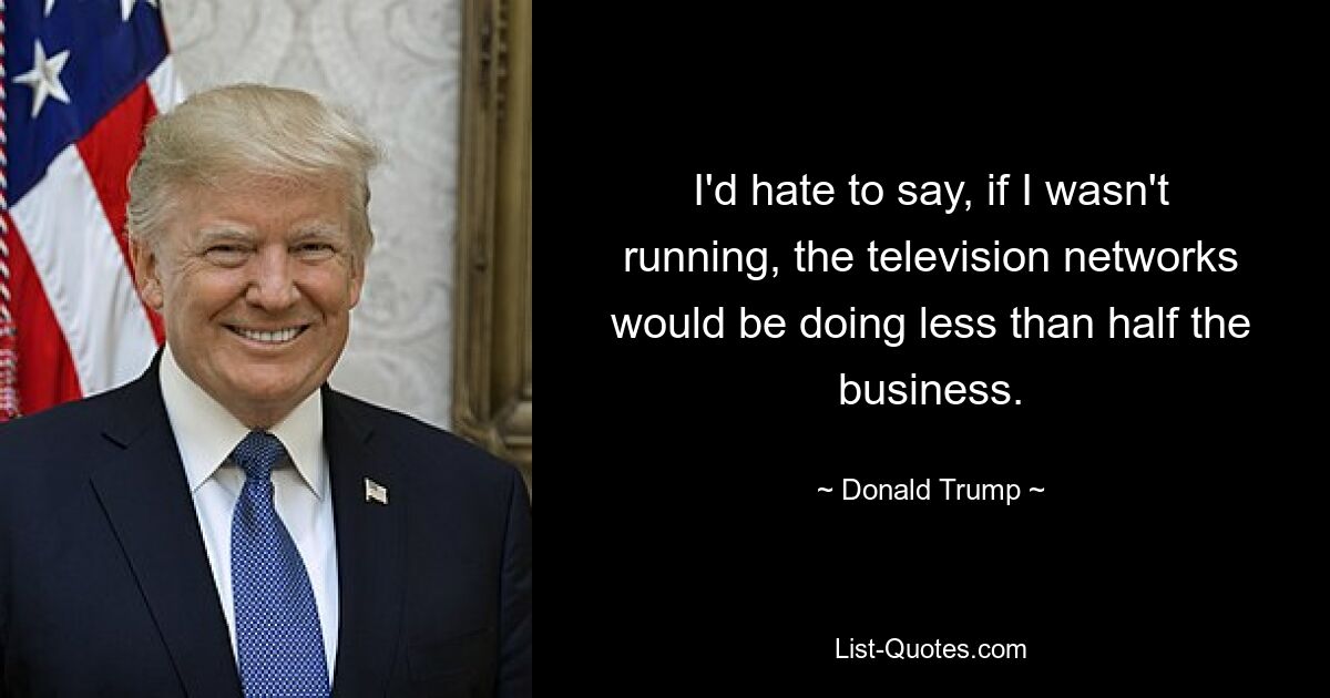 I'd hate to say, if I wasn't running, the television networks would be doing less than half the business. — © Donald Trump