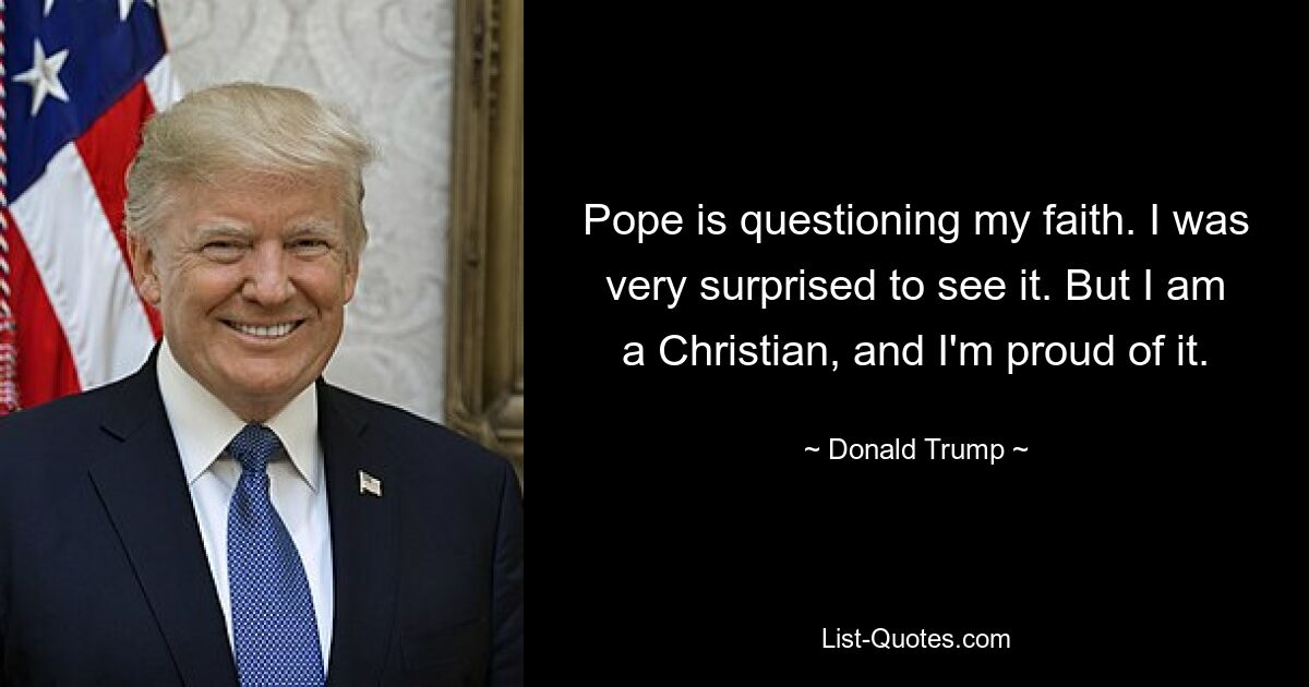 Pope is questioning my faith. I was very surprised to see it. But I am a Christian, and I'm proud of it. — © Donald Trump