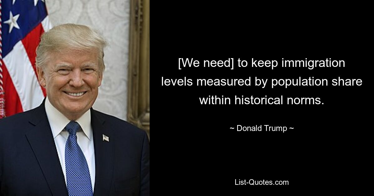 [We need] to keep immigration levels measured by population share within historical norms. — © Donald Trump