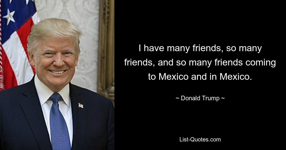 I have many friends, so many friends, and so many friends coming to Mexico and in Mexico. — © Donald Trump