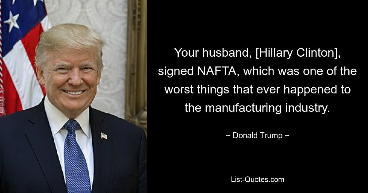 Your husband, [Hillary Clinton], signed NAFTA, which was one of the worst things that ever happened to the manufacturing industry. — © Donald Trump