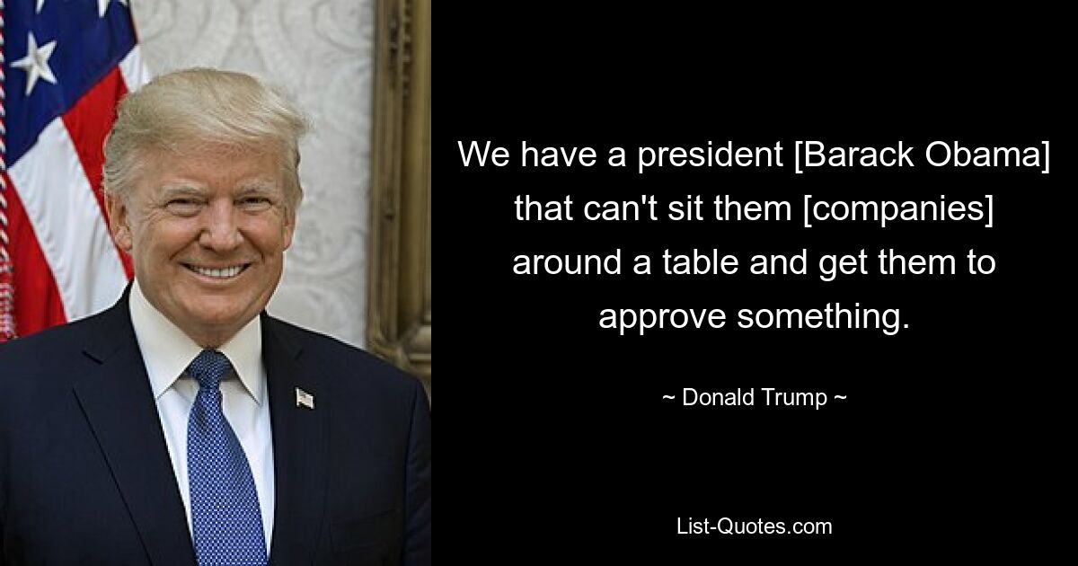 We have a president [Barack Obama] that can't sit them [companies] around a table and get them to approve something. — © Donald Trump