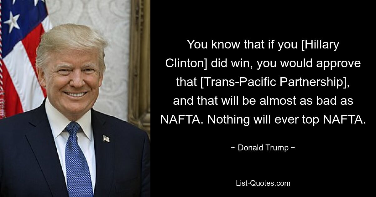 You know that if you [Hillary Clinton] did win, you would approve that [Trans-Pacific Partnership], and that will be almost as bad as NAFTA. Nothing will ever top NAFTA. — © Donald Trump