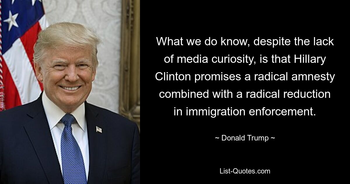 What we do know, despite the lack of media curiosity, is that Hillary Clinton promises a radical amnesty combined with a radical reduction in immigration enforcement. — © Donald Trump