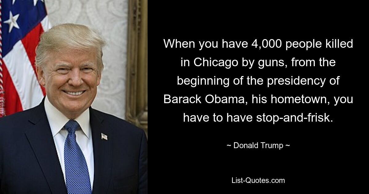 When you have 4,000 people killed in Chicago by guns, from the beginning of the presidency of Barack Obama, his hometown, you have to have stop-and-frisk. — © Donald Trump