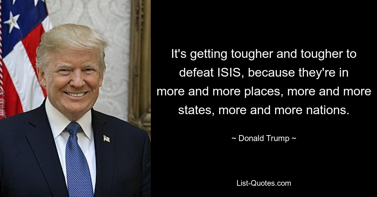 It's getting tougher and tougher to defeat ISIS, because they're in more and more places, more and more states, more and more nations. — © Donald Trump