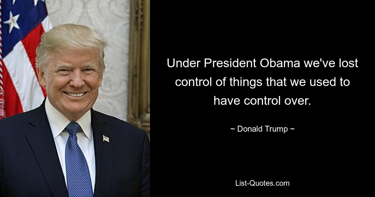 Under President Obama we've lost control of things that we used to have control over. — © Donald Trump