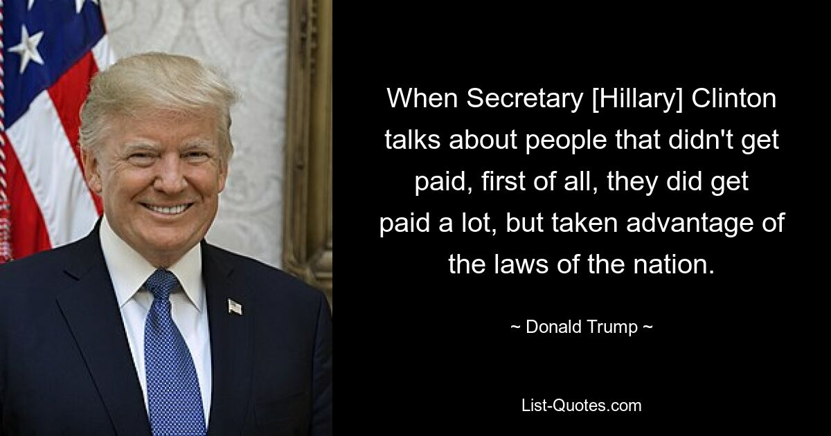 When Secretary [Hillary] Clinton talks about people that didn't get paid, first of all, they did get paid a lot, but taken advantage of the laws of the nation. — © Donald Trump