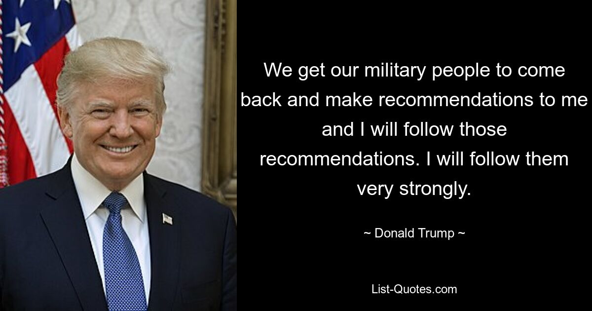 We get our military people to come back and make recommendations to me and I will follow those recommendations. I will follow them very strongly. — © Donald Trump