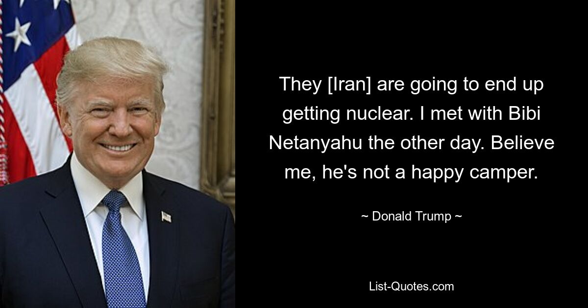 They [Iran] are going to end up getting nuclear. I met with Bibi Netanyahu the other day. Believe me, he's not a happy camper. — © Donald Trump