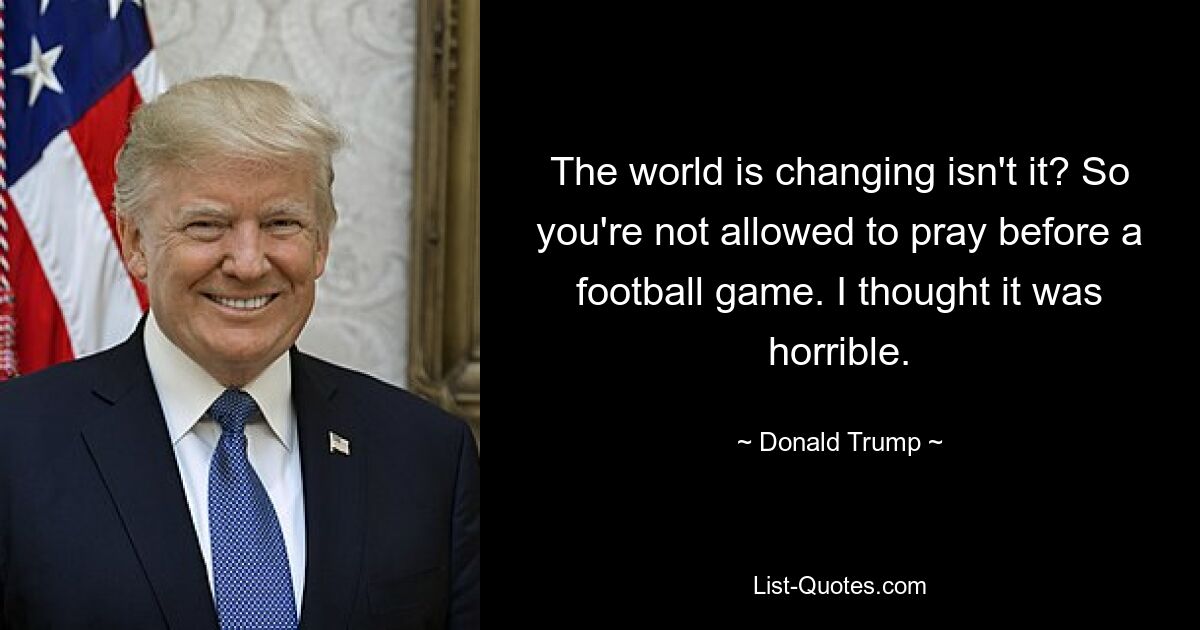 The world is changing isn't it? So you're not allowed to pray before a football game. I thought it was horrible. — © Donald Trump