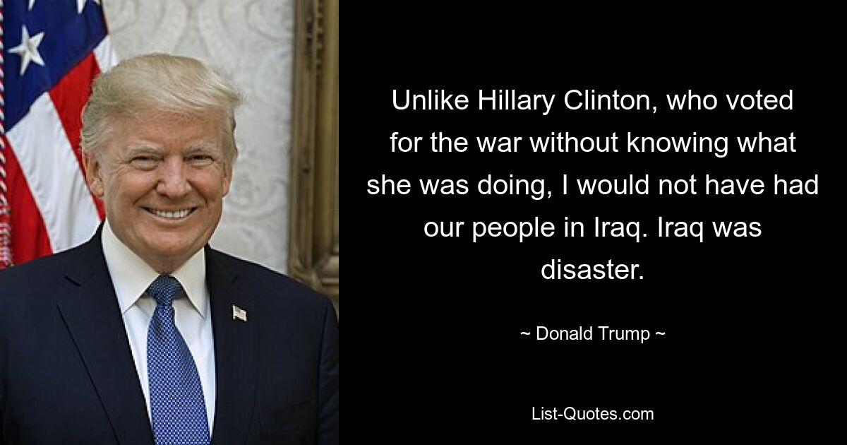 Unlike Hillary Clinton, who voted for the war without knowing what she was doing, I would not have had our people in Iraq. Iraq was disaster. — © Donald Trump