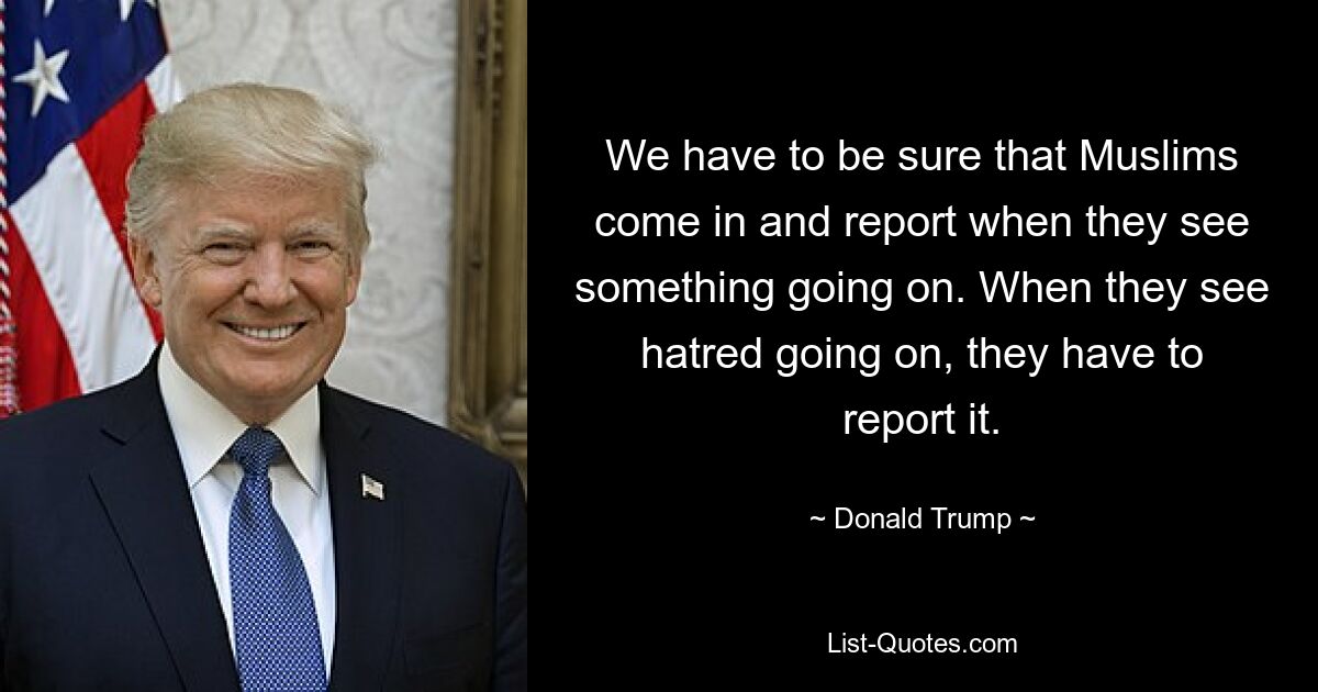 We have to be sure that Muslims come in and report when they see something going on. When they see hatred going on, they have to report it. — © Donald Trump