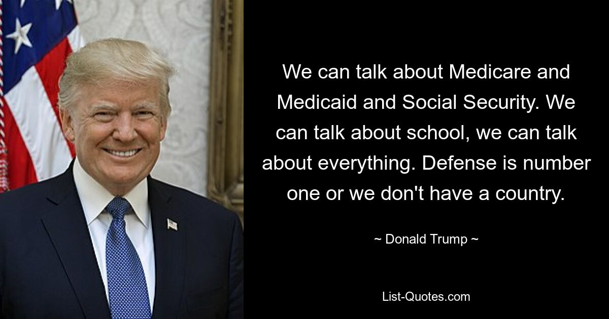 We can talk about Medicare and Medicaid and Social Security. We can talk about school, we can talk about everything. Defense is number one or we don't have a country. — © Donald Trump