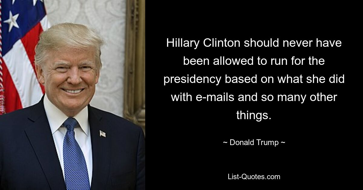 Hillary Clinton should never have been allowed to run for the presidency based on what she did with e-mails and so many other things. — © Donald Trump