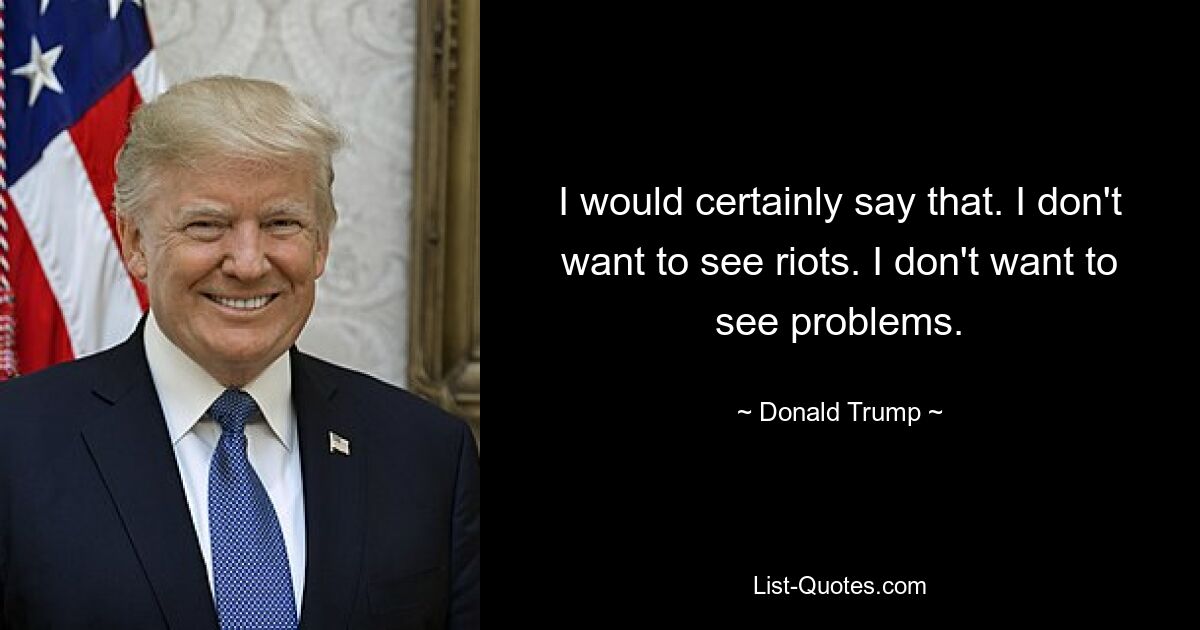 I would certainly say that. I don't want to see riots. I don't want to see problems. — © Donald Trump