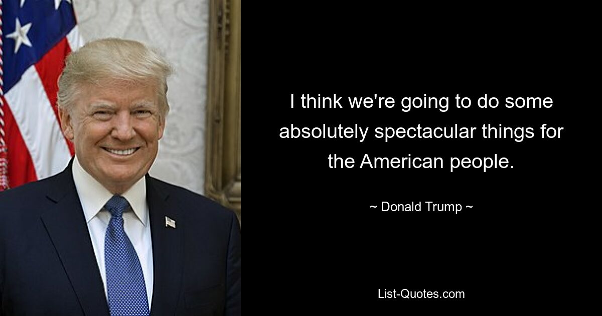 I think we're going to do some absolutely spectacular things for the American people. — © Donald Trump