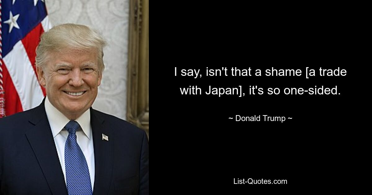 I say, isn't that a shame [a trade with Japan], it's so one-sided. — © Donald Trump