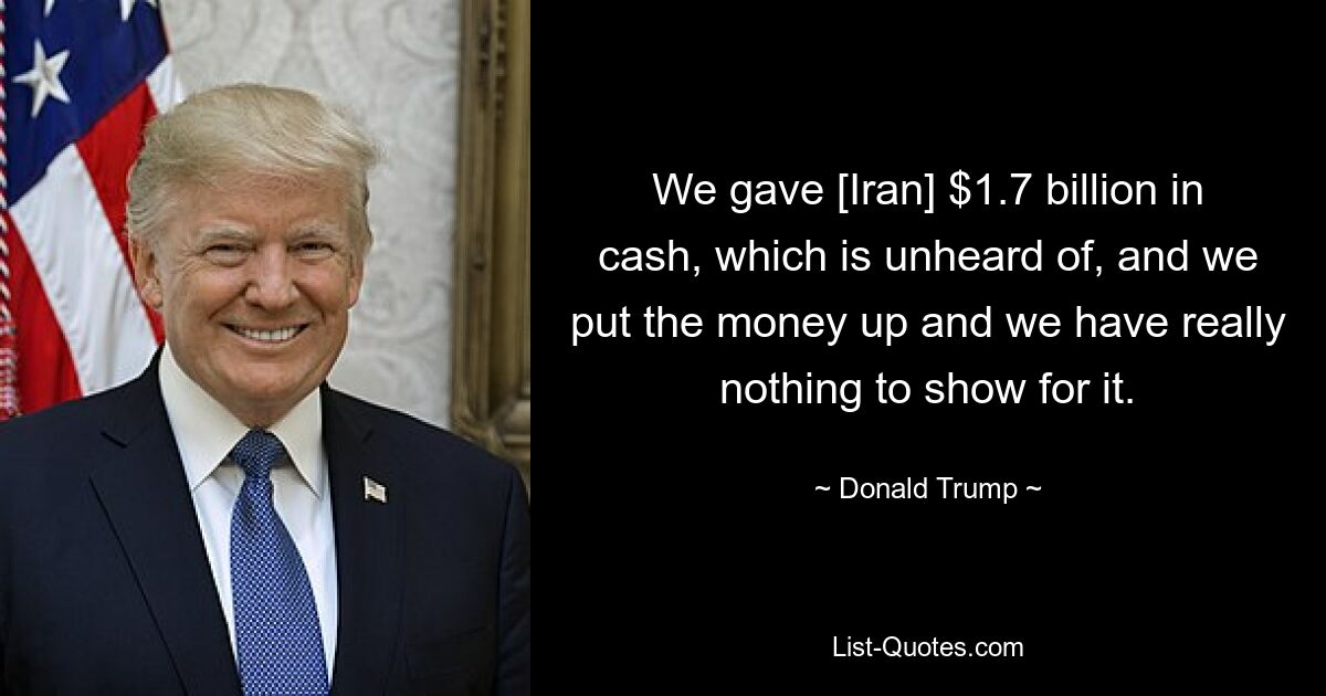 We gave [Iran] $1.7 billion in cash, which is unheard of, and we put the money up and we have really nothing to show for it. — © Donald Trump