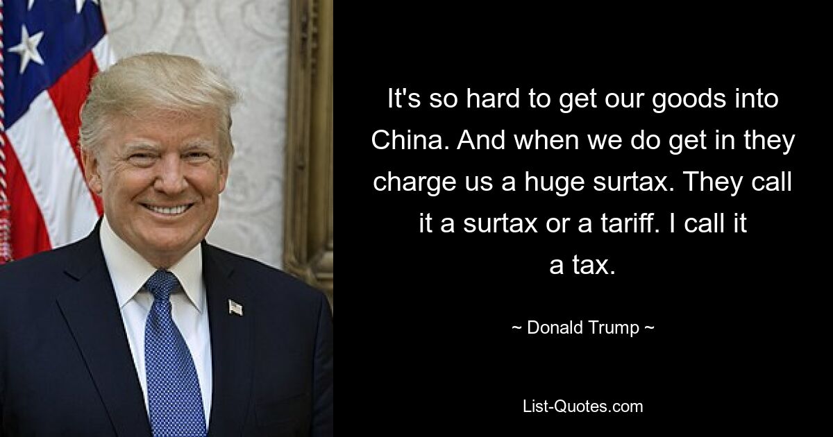 Es ist so schwierig, unsere Waren nach China zu bringen. Und wenn wir reinkommen, berechnen sie uns einen riesigen Zuschlag. Sie nennen es Zuschlag oder Zoll. Ich nenne es eine Steuer. — © Donald Trump 