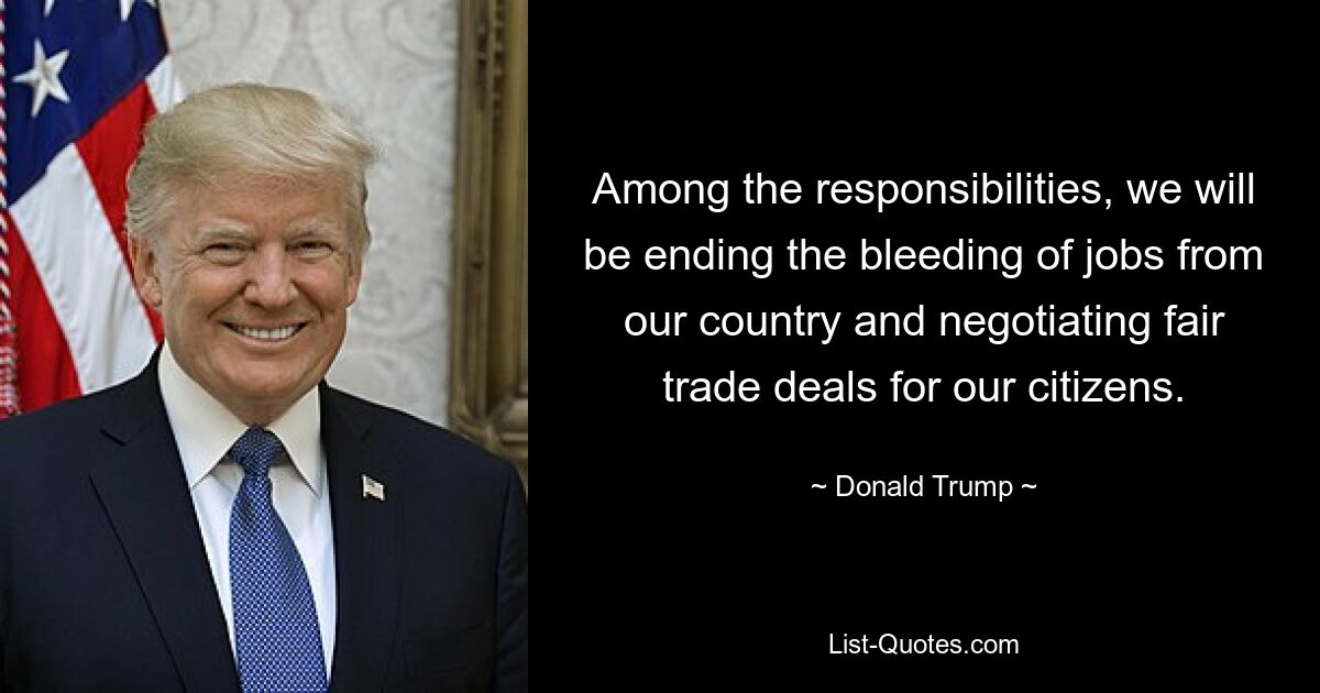 Among the responsibilities, we will be ending the bleeding of jobs from our country and negotiating fair trade deals for our citizens. — © Donald Trump