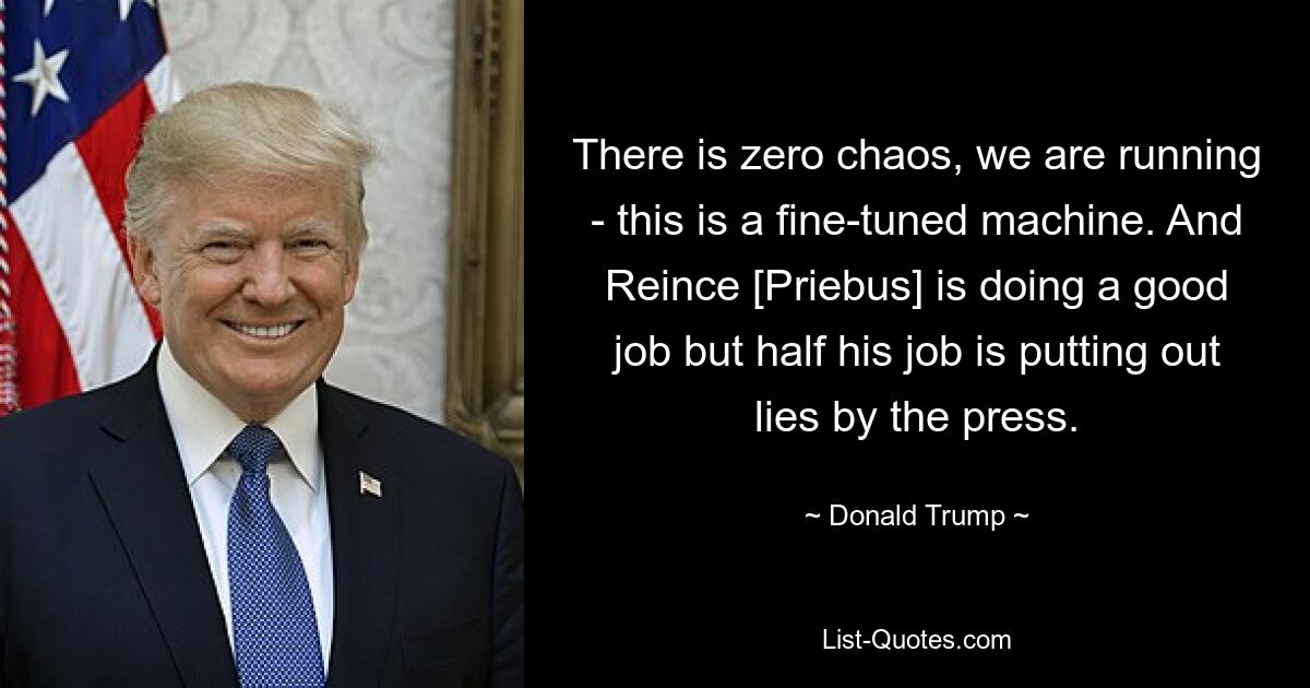 There is zero chaos, we are running - this is a fine-tuned machine. And Reince [Priebus] is doing a good job but half his job is putting out lies by the press. — © Donald Trump