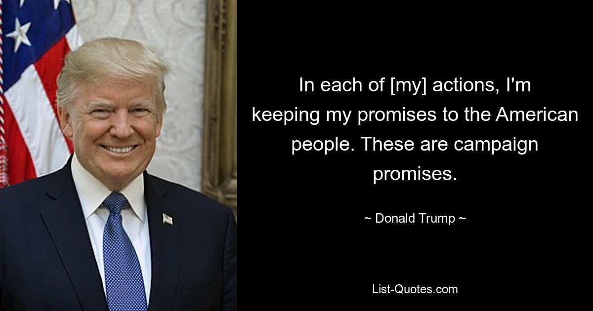 In each of [my] actions, I'm keeping my promises to the American people. These are campaign promises. — © Donald Trump