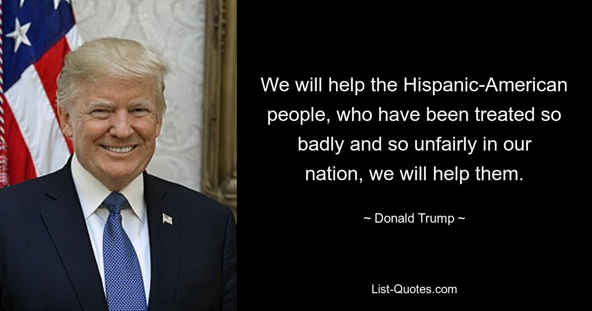 We will help the Hispanic-American people, who have been treated so badly and so unfairly in our nation, we will help them. — © Donald Trump