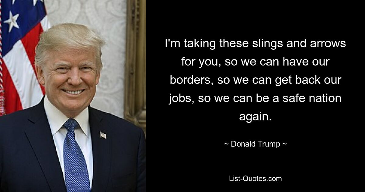 I'm taking these slings and arrows for you, so we can have our borders, so we can get back our jobs, so we can be a safe nation again. — © Donald Trump