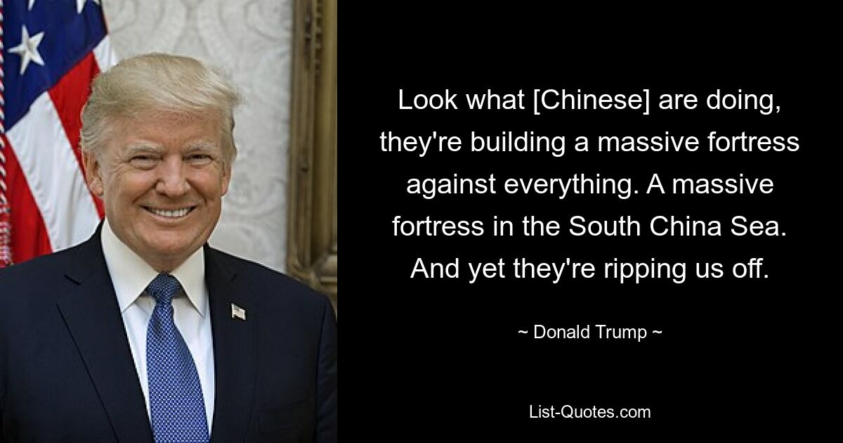 Look what [Chinese] are doing, they're building a massive fortress against everything. A massive fortress in the South China Sea. And yet they're ripping us off. — © Donald Trump