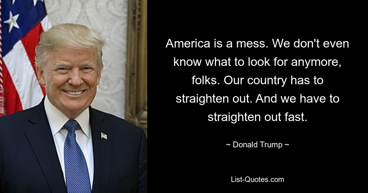 America is a mess. We don't even know what to look for anymore, folks. Our country has to straighten out. And we have to straighten out fast. — © Donald Trump