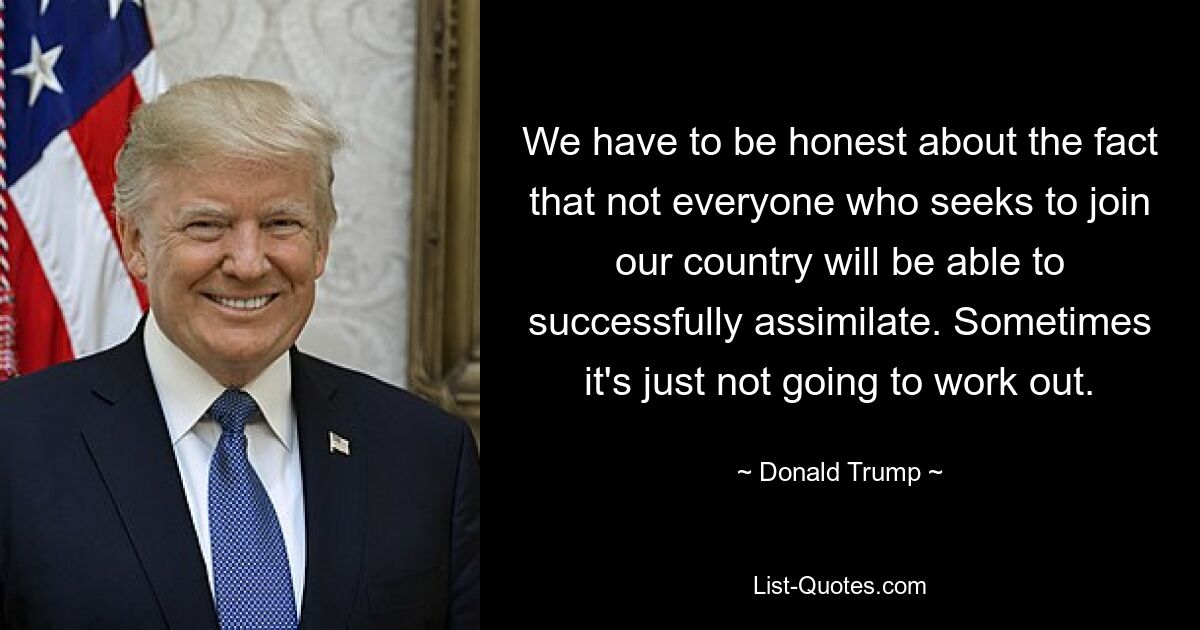 We have to be honest about the fact that not everyone who seeks to join our country will be able to successfully assimilate. Sometimes it's just not going to work out. — © Donald Trump