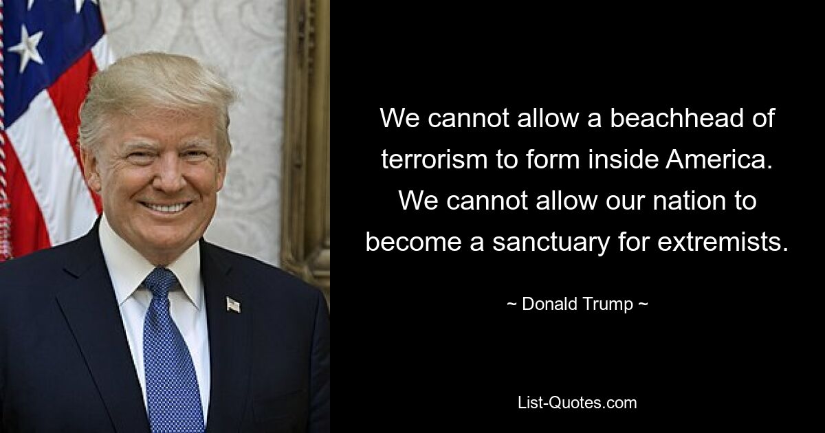 We cannot allow a beachhead of terrorism to form inside America. We cannot allow our nation to become a sanctuary for extremists. — © Donald Trump