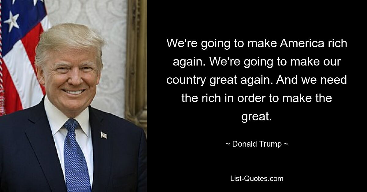 We're going to make America rich again. We're going to make our country great again. And we need the rich in order to make the great. — © Donald Trump