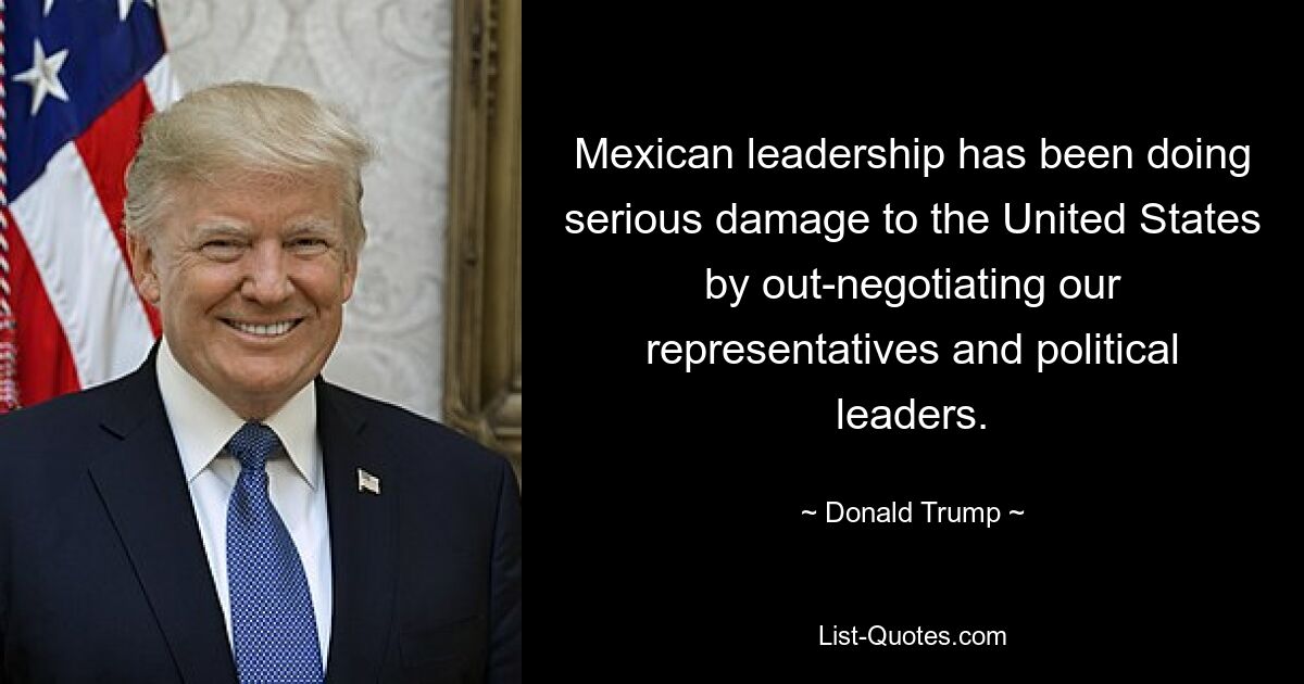 Mexican leadership has been doing serious damage to the United States by out-negotiating our representatives and political leaders. — © Donald Trump