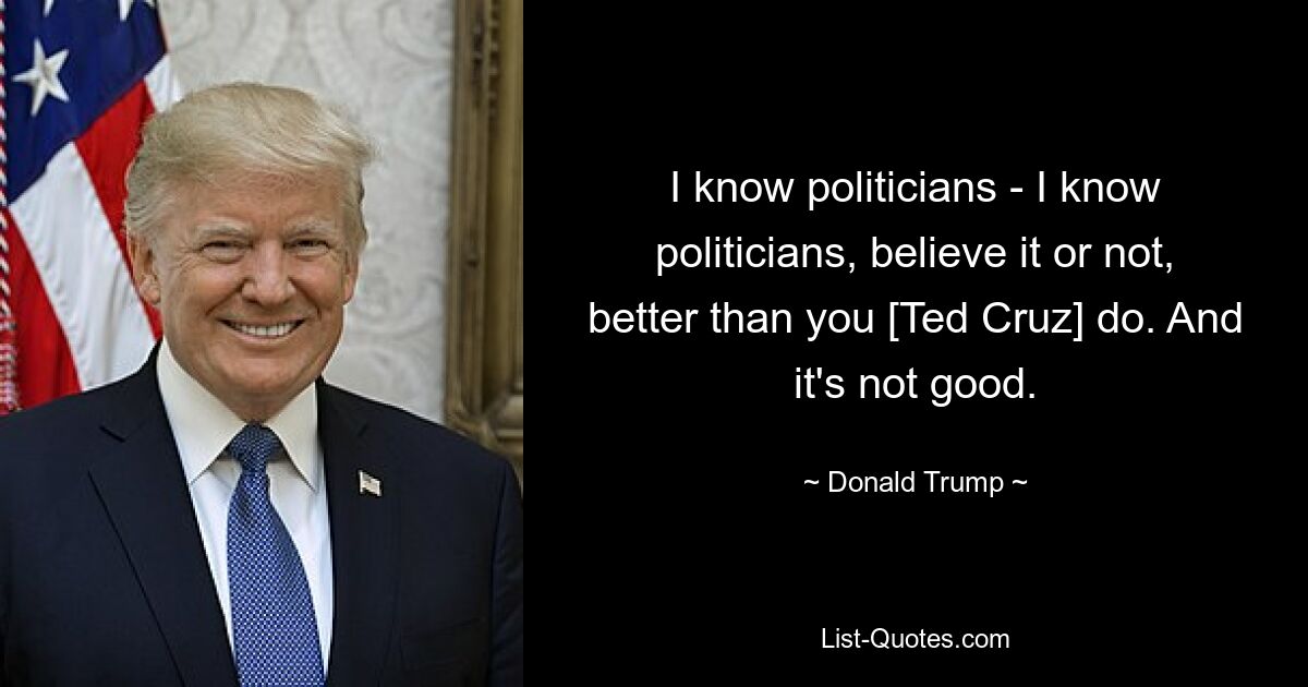 I know politicians - I know politicians, believe it or not, better than you [Ted Cruz] do. And it's not good. — © Donald Trump